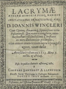 Lacrymae aeternae memoriae piisq. manibus spectatissimi ornatissimiq. viri, D. Ioannis Wincleri civis optimi, senatorisq. sapientissimi urbis posnaniensis qui matura iam gloria, extrema senectute rite sanctissimis christiano ex more sacramentis procuratus, cum annum aetatis tertium supra septuagesageret, vitam desiit anno restauratae 1613. Hora 5. noctis. 13 maij. fusae in publico civitatis affiniumq. luctu a Gaspare Santhoff Allenstein borusso sacrae theologiae in Collegio Posnaniensi Societ. Jesu auditore