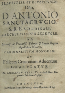 Illustriss: et Reverendiss: Dno, D. Antonio Sanctacrucio S. R. E. Cardinali, Archipiscopo Seleuciae. Ad Sereniss: et Potentiss: Poloniae et Sveciae Regem Apostolico Nuncio, cardinalitium honorem et felicem Cracoviam adventum gratulatur M. Jacobus Vitellius, in Acad: Crac: Eloquentia Tylicianus Professor