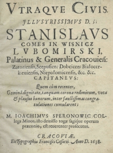 Utraque civis illustrissimus D. Stanislaus comes in Wisnicz Lubomirski, palatinus et Generalis Cracovien: Zatoriensis, Sepusien: Dobcicen: Białocerkieviensis, Niepołomicensis, etc. etc. Capitaneus: quem c&ugrave;m recenter, gemin&acirc; dignitate, tanquam corona redimitum, vota et plausus bonorum, inter faustissimas congratulationes cumularent; M. Ioachimus Speronowic collega minor, isto demisso togae sagique operum praeconio, est reverenter prosecutus