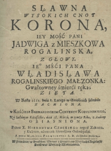 Sławna wysokich cnot korona Iey Mości Pani Jadwiga z Mieszkowa Rogalińska, z głowy Iego Mści Pana Władisława Rogalinskiego małzonka gwałtowney śmierci ręką zięta. W roku 1652 dnia 8 lutego w Smolicach żałośnie zacmiona, w kościele bernardinskim conventu kobylinskiego, na żałobnym katafalku, dnia 18 marca w tymże roku z ambony obiasniona przez X. Hieronyma Czackiego tegoż zakonu y klasztoru, na ten czas kaznodzieie ordynaryusza a przez Marcina Padwickiego b. p. do druku podana
