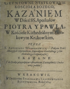 Gruntowne statkowanie koscioła Bozego kazaniem w dźień SS. Apostołow Piotra y Pawła, w kościele kathedralnym zamkowym krakowskim, przez X. Antoniego Stephanowica Zakonu Braci Mnieyszych Obserwantow, Kaznodzieię Generalnego y Kathedralnego Ordynaryusza, ukazane y do druku za wyrażnym roskazaniem Zwierzchności Duchowey podane