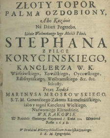 Złoty topor palmą ozdobiony, albo kazanie na dzień pogrzebu Jaśnie Wielmożnego Jego Mośći Pana, Stephana z Pilce Korycinskiego, kanclerza w. k. warszawskiego, kowalskiego, oycowskiego, rabsztyńskiego, wolbromskiego etc. etc. starosty. Przez Xiędza Marynusa Mroskowskiego S. T. M. Generalnego Zakonu Karmelitańskiego, jako y tegoż Kanclerza Wielkiego, Nadwornego Kaznodzieie w Krakowie w kościele swiętego Sczepana dnia 12 września roku 1658