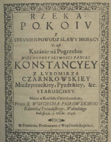 Rzeka pokoiu y strumien powodz sławy niosący, to iest: kazanie na pogrzebie wielmożney ieymości paniey Konstancyey z Lubomirza Czarnkowskiey Międzyrzeckiey, Pyzdrskiey, etc. Starościney. Miane w Kościele Czarnkowskim przez X. Woyciecha Pigłowskiego Kanonika Poznańskiego, Wałeckiego Proboszcza, 1 Octobr. 1646