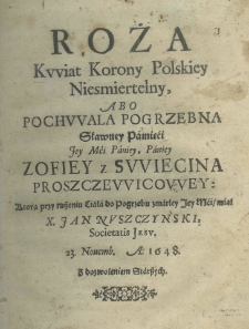 Roża kwiat Korony Polskiey niesmiertelny, abo pochwala pogrzebna sławney pamięci Jey Mci Paniey, Paniey Zofiey z Swiecina Proszczewicowey: kt&oacute;rą przy ruszeniu ciała do pogrzebu zmarłey Jey Mci miał X. Jan Nuszczynski Societatis Jesu 23. novemb. A. 1648