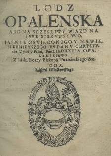 Lodz Opalenska abo na sczesliwy wiazd na swe biskupstwo Jaśnie Oświeconego y Nawielebnieyszego w Panie Chrystusie Oyca y Pana, Pana Jedrzeia Opalenskiego z laski bożey biskupa poznańskiego etc. oda Kaspra Miaskowskiego