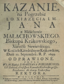 Kazanie na pogrzebie I. O. Xiążęcia I. M. Jana z Małachowic Małachowskiego, biskupa krakowskiego, xiążęcia siewierskiego. W kościele katedralnym krakowskim, dnia 22. Septembra R.P. 1699. odprawione przez W. I. M. Xiędza Sebastyana Piskorskiego, I. V. doktora y professora, kanonika krakowskiego etc. przesławney Akademiey Krakowskiey rektora