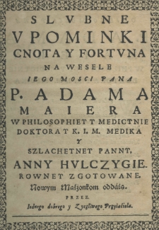 Slubne upominki cnota y fortuna na wesele jego mości pana p. Adama Maiera w philosophiey y medicynie doktora y K. I. M. medika y szlachetney panny Anny Hulczygierowney rowney zgotowane przez iednego dobrego y zyczliwego przyiaciela