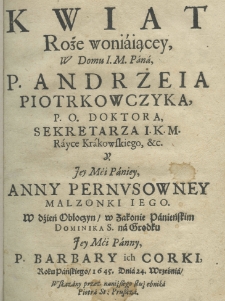 Kwiat roże woniaiącey w domu I. M. Pana, P. Andrzeia Piotrkowczyka, P. O. doktora, sekretarz I. K. M. Rayce Krakowskiego, etc. y Jey Mci Paniey, Anny Pernusowney malzonki iego w dzień obłoczyn, w zakonie panieńskim Dominika S. na Grodku Jey Mci Paniey, P. Barbary ich corki roku pańskiego 1645. dnia 24. września, wskazany przez naniższego służebnika Piotr St: Pruszcza