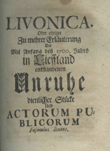 Livonica oder einiger zumehrer Erläuterung der mit Anfang des 1700. Jahrs in Lieffland entstandenen Unruhe dienlicher Stücke und actorum publicorum fascieulus sextus