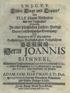 I. N. J. C. V. P. Elisaei Klage und Trauer über Eliae seligem Abscheiden und sein Nachruhm entworffen in einer Christlichen Leichen-Predigt bey der hochansehnlichen Beerdigung des Weyland in Gott selig ruchenden Hochwürdigen Gross Achtbahren Hochgelahrten Herrn Herrn Joannis Bithneri, Gewesenen Hochverdienten Superintendenten und Senioris, dehrer Evangelischen Reform: Gemeinen in der Löblichen Unität B. C. durch GrossPohlen und Preussen von Adam Sam. Hartman S. Th. Doct. Isso Superintendenten der Gedachten Gemeinen und Eltisten Prediger in Lissa