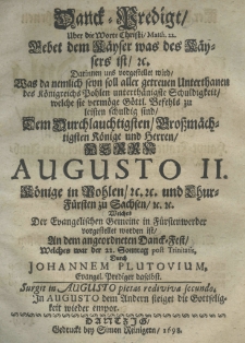 Danck-Predigt uber die Worte Christi Matth. 22. Gebet dem K&auml;yser was des K&auml;ysers ist. Darinnen uns vorgestellet wird was da nemlich seyn soll aller getreuen Unterthanen des K&ouml;nigreichs Pohlen unterth&auml;nigste Schuldigkeit, welche sie verm&ouml;ge G&ouml;ttl. Befehls zu leisten schuldig sind dem Durchlauchtigsten Grossm&auml;chtigsten K&ouml;nige und Herrn Herrn Augusto II. K&ouml;nige in pohlen etc. etc. und LhurF&uuml;rsten zu Sachsen etc. etc. welches der Evangelischen Gemeine in F&uuml;rstenwerder vorgestellet worden ist an dem angeordneten Danck-Fest welches war der 22. Sonntag post Trinitatis, durch Johannem Plutovium Evangel. Prediger daselbst.