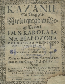 Kazanie na pogrzebie Wielebnego w Bogu Prałata I. M. X. Karola Jana Białozora proboszcza wieleńskiego referendarza W. X. Lith: y Kancellariey Mnieyszey Lith. Regenta miane w Kościele Kathedralnym Wieleńskim 13. dnia Czerwca roku pańskiego 1631 przez X. Jakuba Olszewskiego Theologiey S. Doktora, Philosophiey Dziekana, y w kościele Farskiem Wileńskiem S. Jana Societatis Jesu Kaznodzieię
