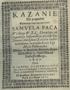 Kazanie na pogrzebie Wielmożnego Pana Jego Mości Pana Samuela Paca Wielkiego W. X. L. Chorążego, na expeditiey Inflantskiey, przeciw Gustawowi Adolphowi Xiążęciu Sudermańskiemu, w woysku Króla Iego Mości Pułkownika. Miane w Kościele Kathedralnym Wileńskim 2. dnia marca roku pańskiego 1627. przez X. Jakuba Olszewskiego Soc. Iesu Theologiey S. Doctora, y teyże Theol. w Akademiey Wileńskiey Professora