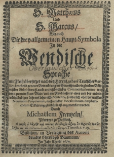 S. Matthaeus und s. Marcus, wie auch die drey allgemeinen Haupt-Symbola in die Wendische Sprache mit Fieiss &uuml;bersetzet nach des Herrn Lutheri Teutscher Version benebens genauer Betrachtung der Grundsprache ingleichen B&ouml;hmischer Bibel sowohl auch unterschiedlicher Commentariorum: wie dan unterst am Blate und am Rande osters eines und des andern recht gl&auml;ubigen Lehrers Lehrreiche Sententz, sonderlich aber der meisten Nominum Propiorum, auch etlicher Vocabulorum emphaticorum Erhl&auml;rung gleichfalls ist angemercket worden durch Micha&euml;lem Freentzeln pfarrern zu Postwitz