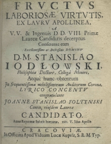 Fructus laborioeae virtutis ex lauru Apollinea a V. V. et Ingenuis D. D. VIII primae laureae candidatis decerptus. Conferente eum excellentissimo ac doctissimo Domino D. M. Stanislao Jodłowski philosopiae doctore, collega minore, atque hunc obtentum in frequentissima nobilissimorum Auditorum Corona, lyrico concentu congratulante Joanne Stanislao Foltyński Cantio, eiusdem Laureae candidato. Anno Repatatae Salutis humanae, 1661. V Iduo Aprilis