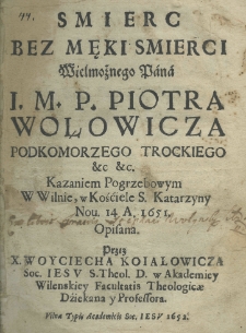 Smierc bez męki smierci Wielmożnego Pana I. M. P. Piotra Wołowicza Podkomorzego Trockiego etc. etc. Kazaniem pogrzebowym w Wilnie w Kościele S. Katarzyny nor. 14 A. 1651. opisana przez X. Woyciecha Koiałowicza Soc. Iesu S. Theol. D. w Akademiey Wileńskiey Facultatis Theologicae Dziekana y Professora