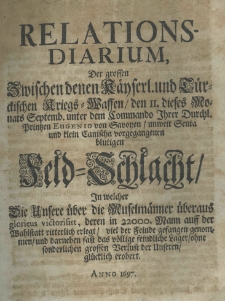 Relations-Diarium der grossen zwischen denen Kaeyserl. und Tuerckischen Kriegs-Waffen, den II dieses Monats Septemb. unter dem Commando Ihrer Durchl. Printzen Eugenio von Savoyen, unweit Senta und Klein Canischa vorgegangenen blutigen Feld-Schlacht. In welcher die Unsere &uuml;ber die Muselm&auml;nner &uuml;beraus glorieus victorisirt der Feinde gefangen genommen und darneben fast das v&ouml;llige feindiche Lager ohme sonderlichen grossen Verlust der Unseren gl&uuml;cklich erobert