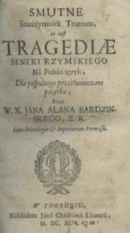 Smutne starożytnośći teatrum, to iest tragediae Seneki rzymskiego na polski ięzyk, dla pospolitego przetłumaczone pożytku, przez W.X. Jana Alana Bardzinskiego, Z.K.