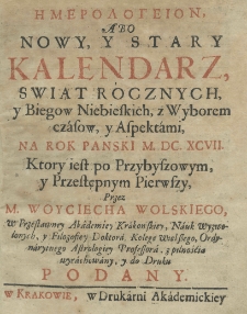 Hemerologeion abo Nowy y Stary Kalendarz, świąt rocznych y biegow niebieskich, z wyborem czasow, y z aspektami na rok pański M.DC.XCVII. ktory iest przybyszowy, y przestępnym pierwszy, przez M. Woyciecha Wolskiego, w przesławney Akademij Krakowskiey, nauk wyzwolonych, y filozofiey doktora, kolege wielszego, ordynaryinego astrologiey professora,z pilnością wyrachowany, y do druku podany