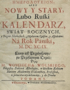 Hemerologeion abo Nowy y Stary lubo Ruski Kalendarz, świąt rocznych y biegow niebieskich, z wyborem czasow, y z aspektami na rok pański M.DC.XCIX. ktory iest przybyszowy, y przestępnym trzeci, przez M. Woyciecha Wolskiego, filozofiey doktora astrologiey, w wielkim koleium sławney Akademiey Krakowskiey professora, z pilnością wyrachowany, y do druku podany