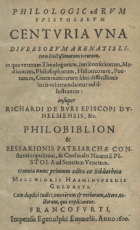 Philologicarum epistolarum centuria una diversorum arenatis literis doctrissimorum virorum, in qua veterum Theologorum, Iurisconsultorum, Medicorum, Philosophorum, Historicorum, Poetarum, Grammaticorum libri difficillimis locis vel emendantur vel illustrantur: insuper Richardi de Buri episcopi dunelmensis, etc. philobiblion et Bessarionis patriarchae constantinopolitani, et cardinalis nicaeni epistola ad Senatum Venetum. Omnia nunc primum edita ex Bibliotheca Melechioris Haiminsfeldii Goldasti