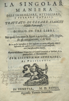 La singolar maniera dell'imbrigliare, attegiare, e ferrare cavalli. Trattato di Cesare Fiaschi Nobile Ferrarese, diviso in tre libri. Ne' quali souo tutte le figura &agrave; proposito, delle Briglie, de gli atteggiamenti, e de' ferri. Et in questa impressione li sono aggiunte con molta dilligenza tutte le infermit&agrave;, che possono patire i Canalli sin qui conoscinte, con i suoi efficacissimi rimedij. Opera utilissima a' Prencipi, a' Gentil'huomini, a' Solidati, et in particolore, a' Marescalichi