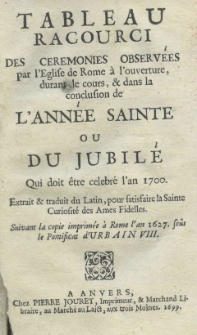 Tableau racourci des ceremonies observ&eacute;es par l'&eacute;glise de Rome a l'ouverture, durant le cours, et dans la conclusion de l'ann&eacute;e sainte ou du jubil&eacute;, qui doit &ecirc;tre celebr&eacute; l'an 1700., extrait et traduit du Latin, pour satisfaire la Sainte Curiosit&eacute; des Ames Fidelles (suivant la copie imprim&eacute;e a Rome l'an 1627 sous le Pontificat d'Urbain VIII)
