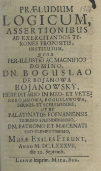 Praeludium logicum, assertionibus ad exericitandos tyrones propositis institutum, quod pre-illustri ac magnifico domino dn. Boguslao de Bojanowa Bojanowsky hereditario in neo-et Veterebojanowa, Boguslawowa, Bersch-et Schlemsdorf, ut et palatinatus posnaniensis tribuno splendidissimo, dn. patrono et maecenati suo clementissimo Musae exiles ferunt anno MDC.LXXXVII die 22. septemb