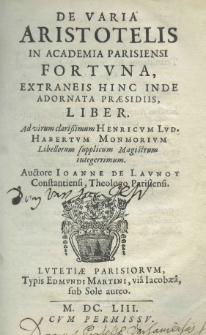 De varia Aristotelis in Academia Parisiensi fortuna, extraneis hinc inde adornata praesidiis, liber. Ad virorum clarissimum Henricum Lud. Habertum Monmorium Libellorum supplicum Magistrum integerrimum. Auctore Ioanne de Launoy Constantiensi, Theologo Parisiensi