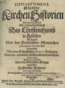 Prolegomena [gr.] Schlesischer Kirchenhistorien worinnen enthalten wie und welcher Gestalt das Christenthumb in Schlesien anf&auml;nglich von den pohlnischen Monarchen miraculose introduciret, nachmahlns von den schlesischen Souv. Hertzogen durch hin=und wieder gestesstete Kirchen und Kl&ouml;ster propagiret Endlich aber durch die Uniter den B&ouml;hmischen K&ouml;nigen eingerissene Hussitischen Retzerey nicht menig beunruhiget Jedoch gleich wol vor derselben usque ad Lutheranismum noch propagiret worden. Entworffen durch Gottf. Ferd. Buckisch K&ouml;nigl. Briegisch. Regierungs Secretarium