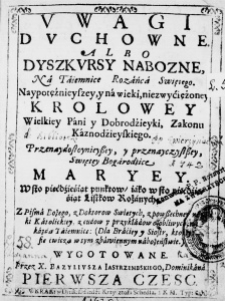 Uwagi Duchowne albo Dyszkursy Nabozne, Na Taiemnice Rozańca Swiętego. Naypotężnieyszey, y na wieki, niezwyćiężoney Krolowey Wielkiey Pani y Dobrodźieyki, Zakonu Kaznodźieyskiego. Przenaydostoynieyszey, y przenayczystszey, Swiętey Bogarodzice Maryey. W sto pięćdźieśiąt punktow, iako w sto pięćdźieśiąt Listkow Rożanych, z Pisma Bożego, z Doktorow Swiętych, z powszechney nauki Katolickiey, z cudow y przykładow osobliwych, na kazdą Taiemnicę: (Dla Braćiey y Siostr, ktorzy się ćwiczą w tym zbawiennym nabożeństwie.) wygotowane. Przez X. Bazyliusza Iastrzembskiego, Dominikana. Pierwsza czesc.
