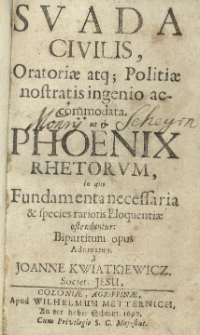 Svada civilis, Oratiae atq; Politiae nostratis ingenio accomodata ut et Phoenix rhetorum, in quo Fundamenta necessaria et species rarioris Eloquentiae ostenduntur: Bipartium opus adornatum a Joanne Kwiatkiewicz Societ. Jesu