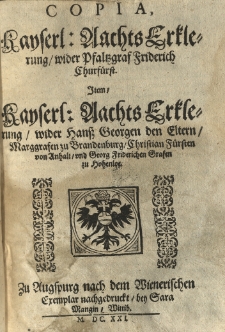 Copia Kayserl. Aachts Erklerung wider Pfaltzgraf Friderich Churfuerst. Item Kayserl. Aachts Erklerung wider Hanss Georgen den Eltern Marggrafen zu Brandenburg, Christian Fuersten von Anhalt und Georg Fridrichen Grafen zu Hohenloe. Zu Augspurg nach dem Wienerischen Exemplar nachgedruckt