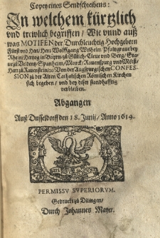 Copey eines Sendschreibens in welchem k&uuml;rtzlich und trewlich begriffen wie unnd auss was Motifen der Durchleuchtig Hochgeborn F&uuml;rst und Herr Herr Wolffgang Wilhelm Pfaltzgrave bey Rhein Hertzog in Bayrn z&uuml; Veldentz Spanheim Marck Rauenspurg und M&ouml;rss Herr z&uuml; Rauenstein von der Augspurgischen Confession zu der Alten catholischen Roemischen Kirchen sich begeben, und bey diser standhafftig verbleiben. Abgang&eacute;n auss Dusseldorff den 18 Junij, Anno 1614.