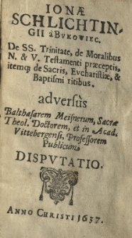 Ionae Schlichtingii a Bukowiec De SS. Trinitate, de moralibus N. et V. Testamenti praeceptis, item que de Sacris, Evcharistiae, et Baptismi ritibus adversùs Balthasarem Meisnerum Sacrae Theol. Doctorem, et in Acad. Vittebergensi Professorem Publicum disputatio