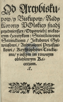 Od arcybiskupow y biskupow, rady Korony polskiej [...] Odpowiedź niektorym heretykom: Stanisławowi Sarnickiemu, Jakubowi Sylwiusowi, Andrzeiowi Przasznikowi [...] y inszym [...] obłędliwym kacerzom