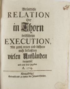 Gr&uuml;ndliche Relation Der in Thorn vollf&uuml;hrten Execution, Mit gantz neuen und bi&szlig;hero nicht bekandten vielen Umstaenden vermehret und aus Licht gegeben A. 1724 K&ouml;nigsberg Gedruckt und zu finden den Johann Stelter