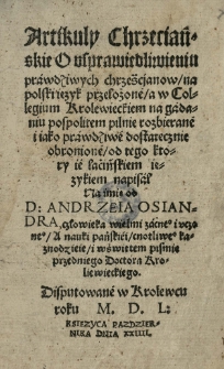 Artikuly Chrześciańskie O usprawiedliwieniu prawdziwych chrześćjanow / na polski ięzyk przełożeé / a w Collegium Krolewieckiem na gadaniu pospolitem pilnie rozbierane i iako prawdziwé dostatecznie obronioné / od tego ktory ie laćińskiem ięzykiem napisal [...] od [...] Andrzeia Osiandra [...] Disputowane w Krolewcu roku 1550 [rom.] [...] pazdziernika dnia XXIIII