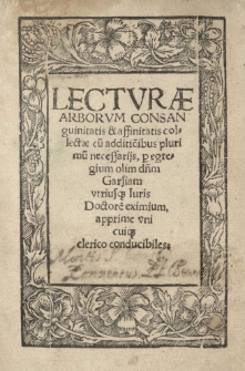 Lecturae arborum consanguinitatis [et] affinitatis collectae cu[m] additio[n]ibus plurimu[m] necessariis, p[er] egregium olim d[omi]n[u]m Garsiam utriusque Iuris Doctore[m] eximium, apprime uni cuisque clerico conducibiles