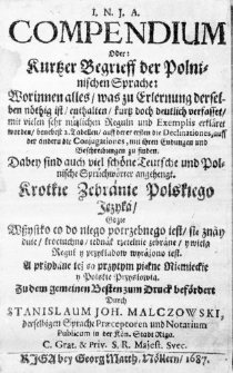 I. N. J. A. Compendium oder: Kurtzer Begrieff der Polninischen Sprache: Worinnen alles, was zu Erlernung derselben n&ouml;thig ist, enthalten, kurtz doch deutlich verfasset, mit vielen sehr n&uuml;tzlichen Reguln und Exemplis erkl&auml;ret worden, benebest 2. Tabellen, auff derer ersten die Declinationes, auff der anderudie Conjugationes, mit ihren Endungen und Beschreibungen zu finden. Badey sind auch viel sch&ouml;ne Teutsche und Polnische Spr&uuml;chw&ouml;rter angehengt. Krotkie Zebranie Polskiego Języka, gdzie wszystko co do niego potrzebnego iest, się znayduie, krociuchno, iednak rzetelnie zebrane, y wiela Reguł y przykładow wyrażono iest. A przydane też są przytym piękne Nięmieckie y Polskie Przysłowia. Zu dem gemeinen Besten zum Druck bef&ouml;rdert durch Stanislaum Joh. Malczowski, derselbigen Sprache Praeceptorem und Notarium Publicum in der K&ouml;n. Stadt Riga