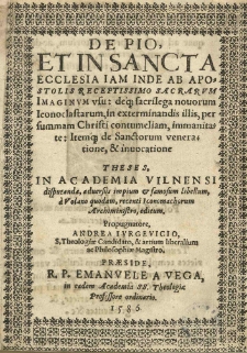 De Pio, et in Sancta Ecclesia iam inde ab Apostolis receptissimo Sacrarum Imaginum usu: deque sacrilegia novorum Iconoclastarum, in exterminandis illis, per summam Christi contumeliam, immanitate: Itemque de Sanctorum veneratione et invocatione theses, in Academia Vilnensi disputandae, adversus impium et famosum libellum, a Volano [Andrzej Wolan] quodam, recenti Iconomachorum Archiministro, editum. Propugnatore, Andrea Iurgevicio, S. Theologiae Candidato, et artium liberalium ac Philosophiae Magistro. Praesidae, R.P. Emanuele a Vega, in eadem Academia SS. Theologiae Professore ordinario. 1586.
