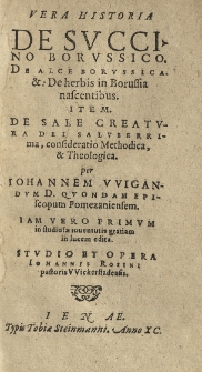Vera historia De svccino Borvssico. De herbis in Borussia nascentibus. Item De sale creatvra Dei salvberrima, consideratio methodica et theologica per Iohannem VVigandvm [...] primvm [...] edita. Stvdio et opera Iohannis Rosini