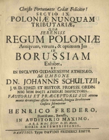[...] Sectio IX. Poloniae nunquam tributariae, quae [...] regum Poloniae [...] ius in Borussiam exhibet et [...] sub umbone [...] Iohannis Schultzii [...] censurae submittitur ab Henrico Fredero, Dantiscano, Borusso in Auditorio Maximo [...] M.DCXCIV. D. XI. Martii [...]