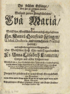 Die fr&uuml;hen Erstlinge, bey gar zu zeitigem Hintrit des weiland zarten Jungfr&auml;uleins Eva Maria, des [...] Daniel Gottfried Klugen [...] und [...] Anna Elisabeth Cramerin einigen und ersten T&ouml;chterleins, welches am 21. Aprilis dieses 1680. Jahres [...] dieser M&uuml;hseligkeit entnommen [...]. Mitleidend bedauret von zweyen der geliebten Eltern und Grosseltern bekandten Freunden