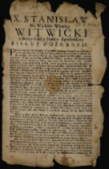 X. Stanisław Na Wielkiey Witwicy Witwicki z Bożey łaski y Stolice Apostolskiey Biskvp Poznanski. [Inc.]: Przewielebnym, Wielebnym, w Chrystusie Prałatom [...] Iż my z powinney czułości Pasterskiey, uważaiąc iako sprawiedliwy B&oacute;g miłą Matkę Oyczyznę Naszę pod surowością Oycowskieu rozgi trzymać nieprzestaie [...] [Dat.:] Datum Varsavi&aelig; in Palatio Nostr&aelig; Residenti&aelig;, Die 17. Augusti 1689].