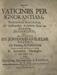 [...] De vaticiniis per ignorantiam, et prophetiis fortuitis, ad vindicandam Scripturae sacrae auctoritatem, dissertatio, quam sub praesidio [...] Johannis Guilielmi Bajeri, [...] publicae [...] 1691 [...] exponet auctor Georgius Heinricus a Lettow [...]