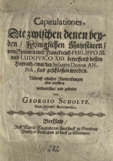 Capitulationes die zwischen denen beyden K&ouml;niglichen Majest&auml;ten von Spanien und Franckreich Philippo III und Ludovico XIII betreffend dessen Heyrath mit der Infantin donna Anna sind geschlossen worden. Nebenst etlichen Anmerkungen &uuml;ber dieselben verdeutschet und gestellet von Georgio Scholtz [...]
