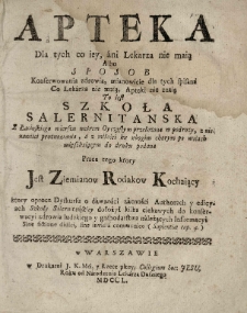 Apteka dla tych co iey, ani lekarza nie maią albo sposob konserwowania zdrowia, mianowicie dla tych spisana co lekarza nie maią, Apteki nie znią to iest szkoła salernitanska z łacinskiego wierszu [!] metrem oyczystym przełożona w podr&oacute;ży, z nienawiści prożnowania, a z miłości ku ubogim chorym po wsiach mięszkaiącym do druku podana / przez tego ktory Jest Ziemianow Rodakow Kochaiący ktory oprocz dyskursu o dawności zacności authorach y edicyach Szkoły Silernitańskiey dołożył kilka ciekawych do konserwacyi zdrowia ludzkiego y gospodarstwa należących informacy