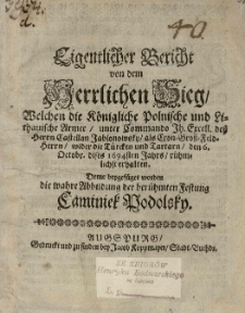 Eigentlicher Bericht von dem Herrlichen Sieg, Welchen die K&ouml;nigliche Polnische und Lithauische Armee, unter Commando [...] des [...] Castellan Jablonowsky, [...], wider die T&uuml;rcken und Tartarn, den 6. Octobr. dises 1694sten Jahrs, r&uuml;hmlichst erhalten. Deme beygef&uuml;get worden die wahre Abbildung der ber&uuml;mten Festung Caminiek Podolsky