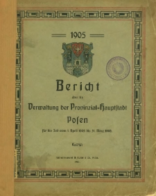Bericht über die Verwaltung der Provinzial-Hauptstadt Posen für die Zeit vom 1. April 1905 bis 31. März 1906.